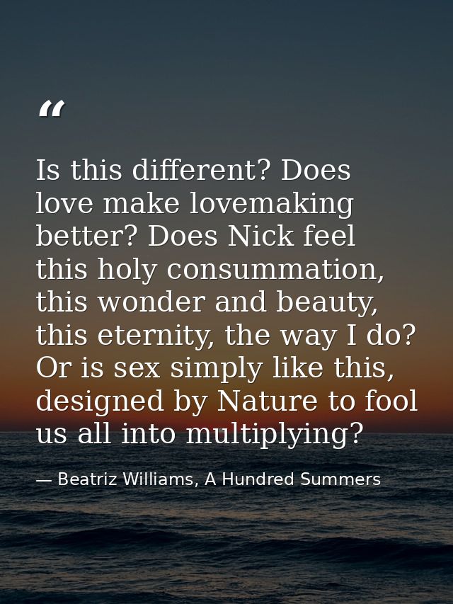 Is this different? Does love make lovemaking better? Does Nick feel this holy consummation, this wonder and beauty, this — Beatriz Williams, A Hundred Summers