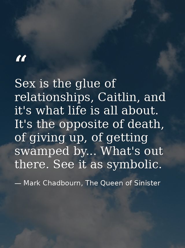 Sex is the glue of relationships, Caitlin, and it's what life is all about. It's the opposite of death, of giving up, of — Mark Chadbourn, The Queen of Sinister