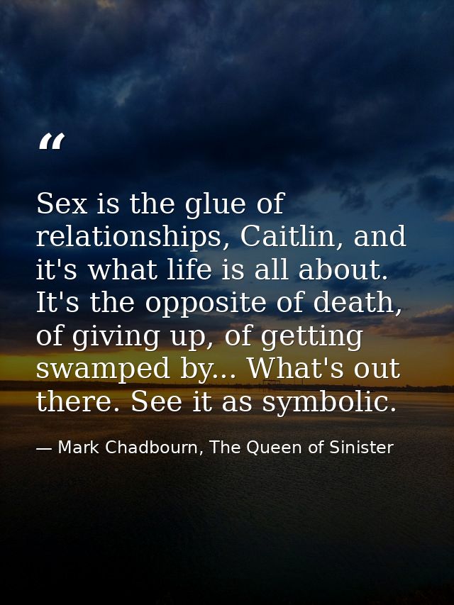 Sex is the glue of relationships, Caitlin, and it's what life is all about. It's the opposite of death, of giving up, of — Mark Chadbourn, The Queen of Sinister