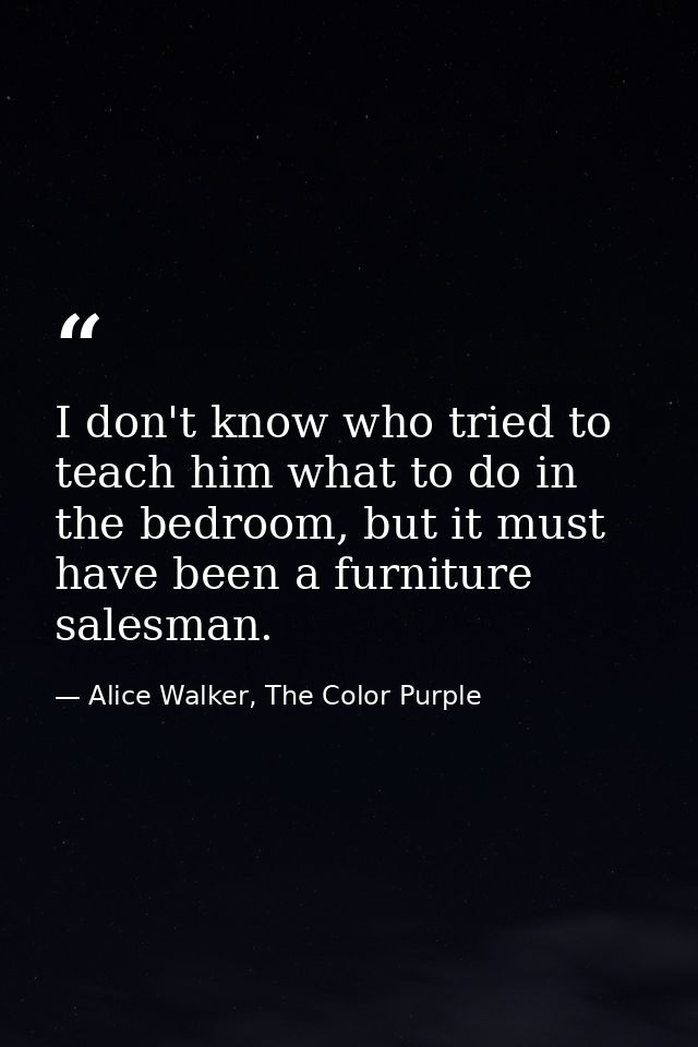 I don't know who tried to teach him what to do in the bedroom, but it must have been a furniture salesman. — Alice Walker, The Color Purple