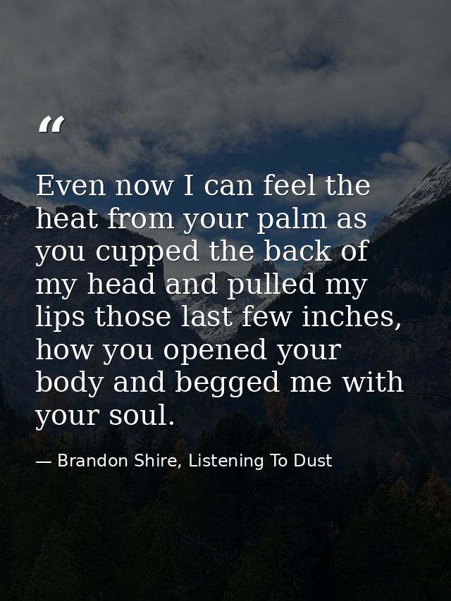 Even now I can feel the heat from your palm as you cupped the back of my head and pulled my lips those last few inches,  — Brandon Shire, Listening To Dust