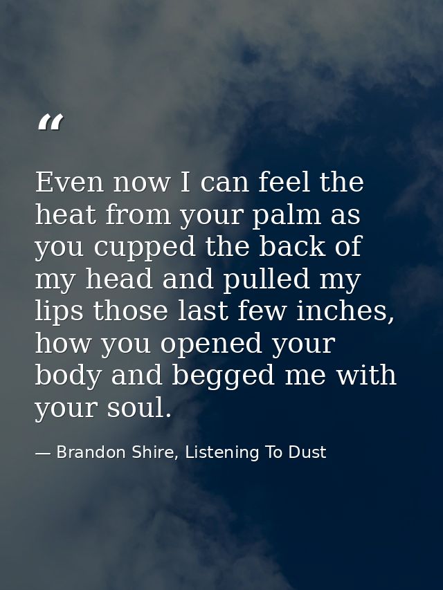 Even now I can feel the heat from your palm as you cupped the back of my head and pulled my lips those last few inches,  — Brandon Shire, Listening To Dust
