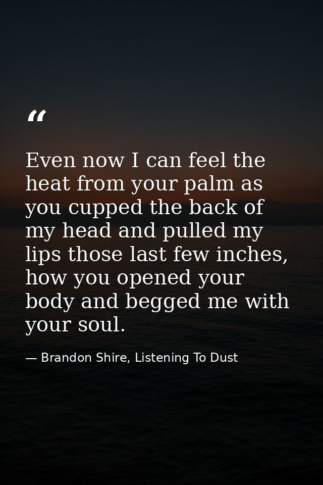 Even now I can feel the heat from your palm as you cupped the back of my head and pulled my lips those last few inches,  — Brandon Shire, Listening To Dust