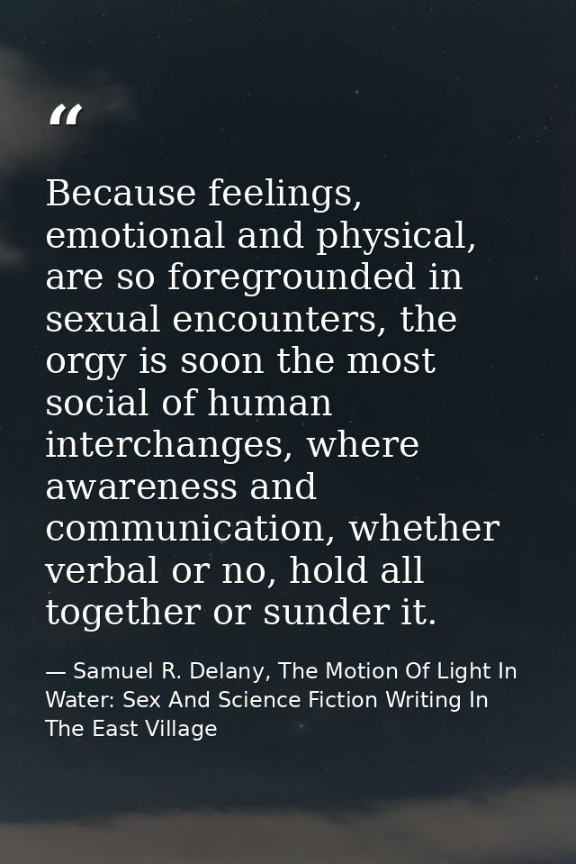 Because feelings, emotional and physical, are so foregrounded in sexual encounters, the orgy is soon the most social of  — Samuel R. Delany, The Motion Of Light In Water: Sex And Science Fiction Writing In The East Village