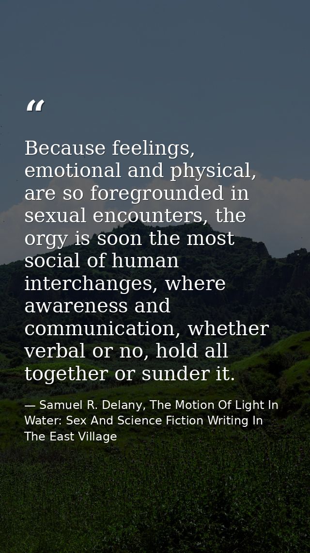 Because feelings, emotional and physical, are so foregrounded in sexual encounters, the orgy is soon the most social of  — Samuel R. Delany, The Motion Of Light In Water: Sex And Science Fiction Writing In The East Village