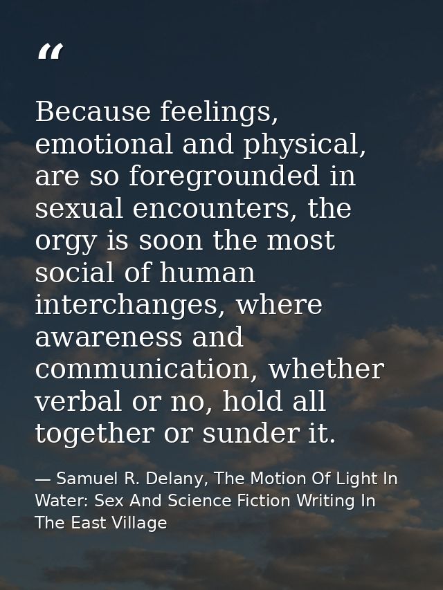 Because feelings, emotional and physical, are so foregrounded in sexual encounters, the orgy is soon the most social of  — Samuel R. Delany, The Motion Of Light In Water: Sex And Science Fiction Writing In The East Village