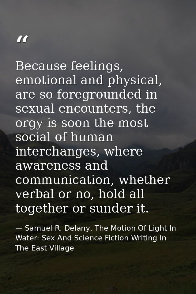 Because feelings, emotional and physical, are so foregrounded in sexual encounters, the orgy is soon the most social of  — Samuel R. Delany, The Motion Of Light In Water: Sex And Science Fiction Writing In The East Village