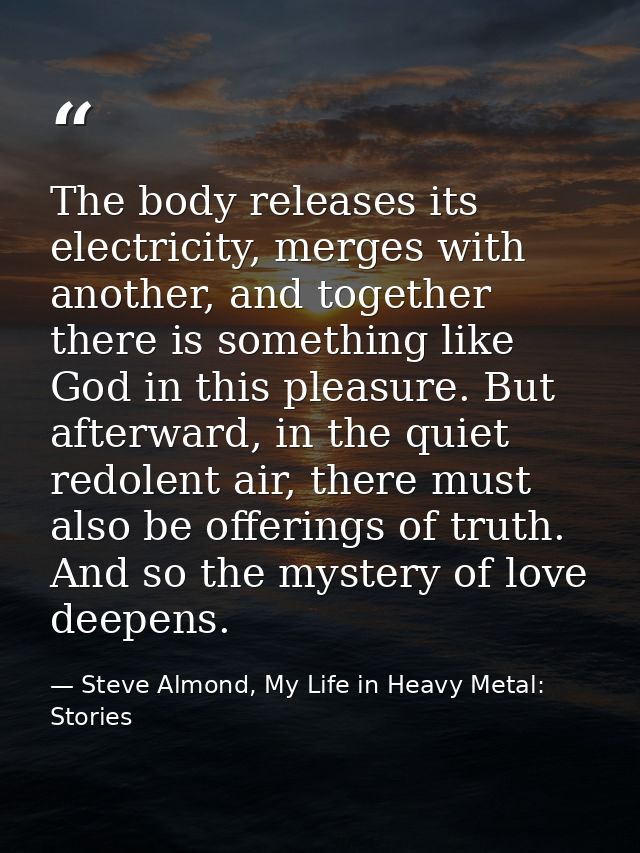 The body releases its electricity, merges with another, and together there is something like God in this pleasure. But a — Steve Almond, My Life in Heavy Metal: Stories