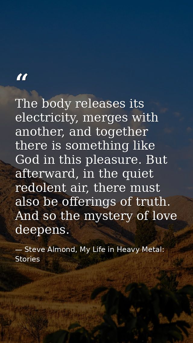 The body releases its electricity, merges with another, and together there is something like God in this pleasure. But a — Steve Almond, My Life in Heavy Metal: Stories
