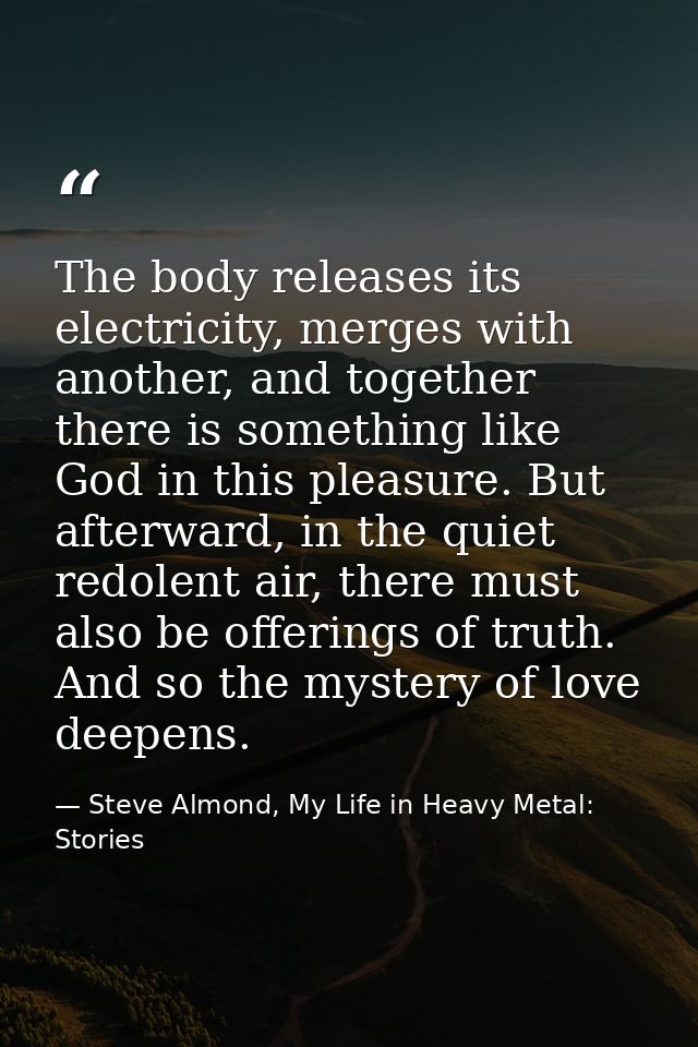 The body releases its electricity, merges with another, and together there is something like God in this pleasure. But a — Steve Almond, My Life in Heavy Metal: Stories