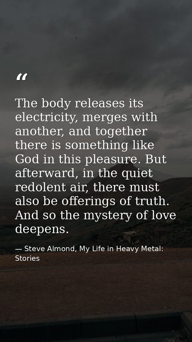 The body releases its electricity, merges with another, and together there is something like God in this pleasure. But a — Steve Almond, My Life in Heavy Metal: Stories