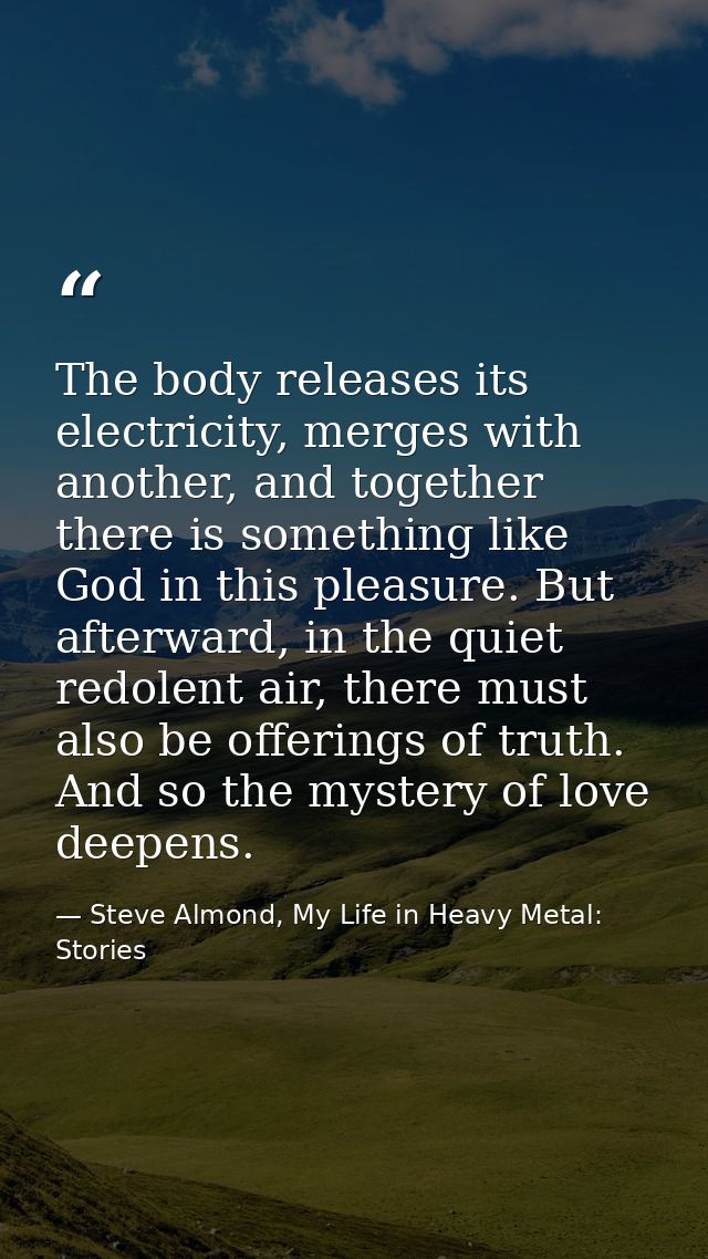 The body releases its electricity, merges with another, and together there is something like God in this pleasure. But a — Steve Almond, My Life in Heavy Metal: Stories