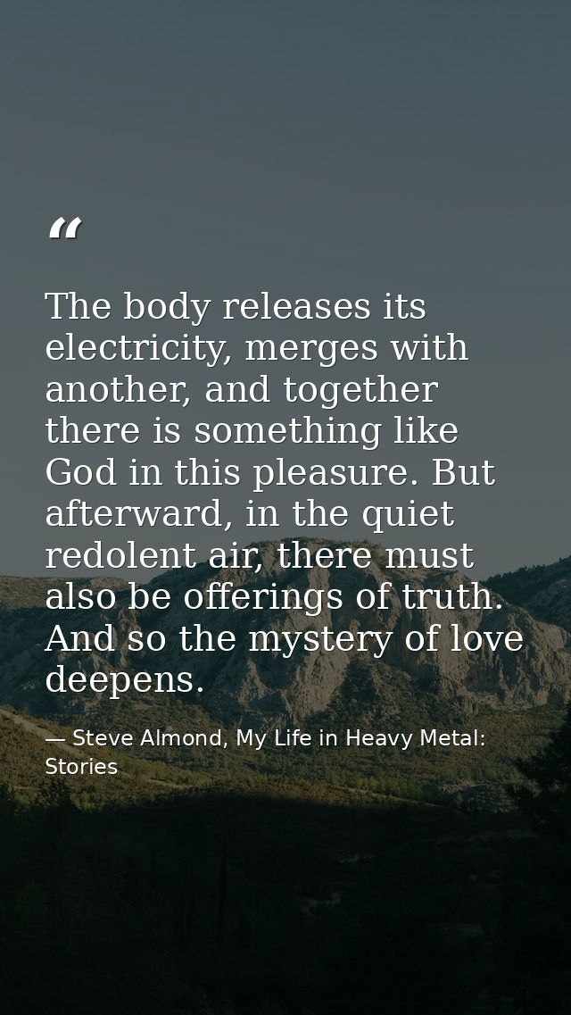 The body releases its electricity, merges with another, and together there is something like God in this pleasure. But a — Steve Almond, My Life in Heavy Metal: Stories