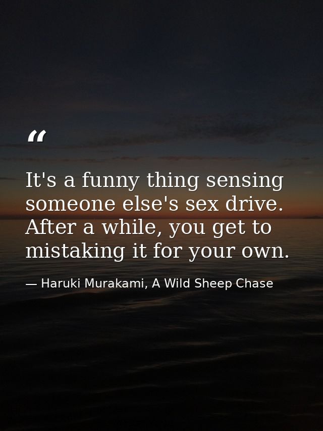 It's a funny thing sensing someone else's sex drive. After a while, you get to mistaking it for your own. — Haruki Murakami, A Wild Sheep Chase