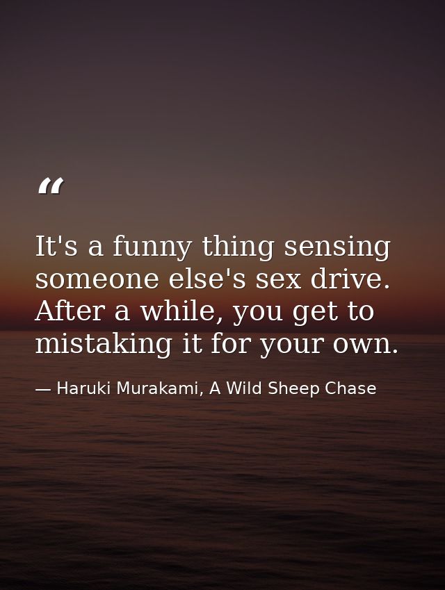 It's a funny thing sensing someone else's sex drive. After a while, you get to mistaking it for your own. — Haruki Murakami, A Wild Sheep Chase