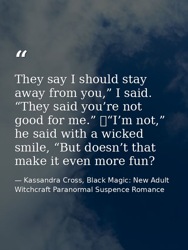 They say I should stay away from you,” I said. “They said you’re not good for me.” 	“I’m not,” he said with a wicked smi — Kassandra Cross, Black Magic: New Adult Witchcraft Paranormal Suspence Romance