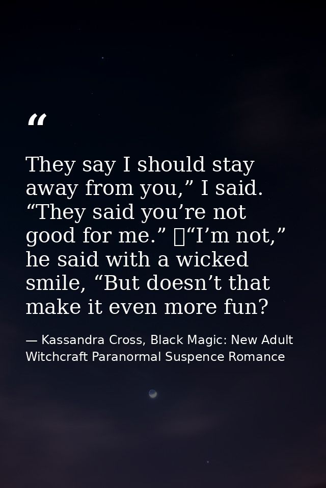 They say I should stay away from you,” I said. “They said you’re not good for me.” 	“I’m not,” he said with a wicked smi — Kassandra Cross, Black Magic: New Adult Witchcraft Paranormal Suspence Romance