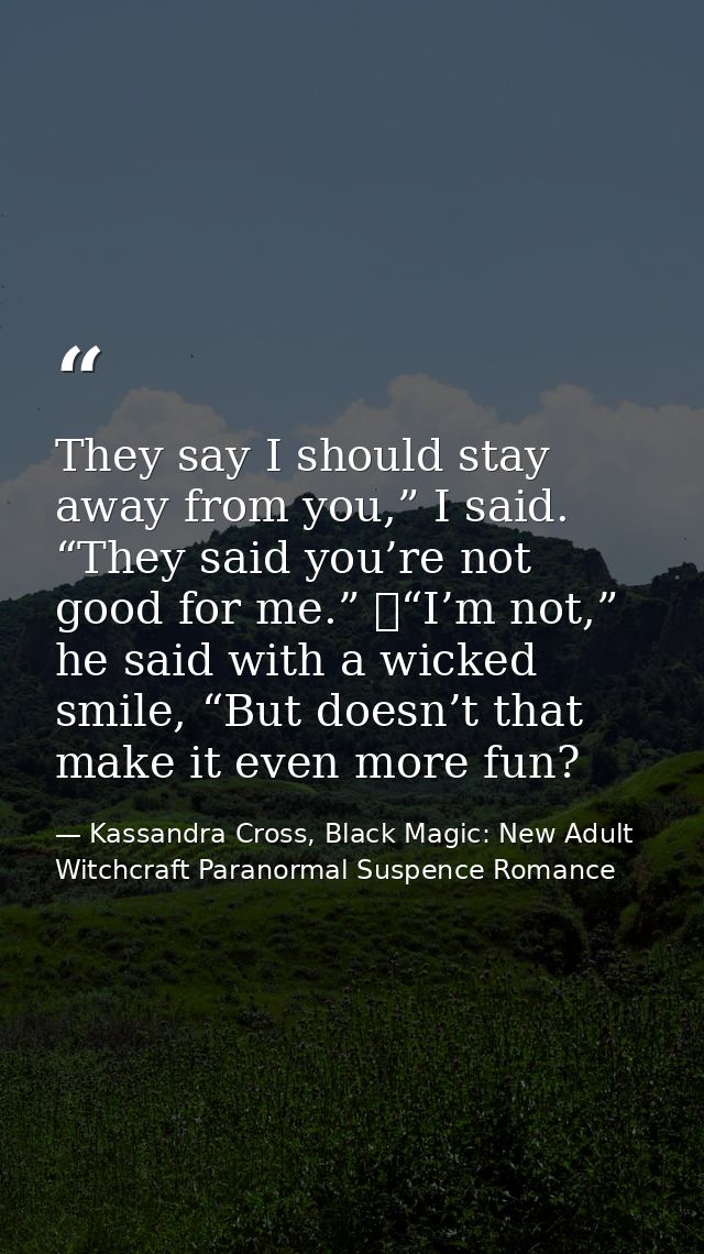 They say I should stay away from you,” I said. “They said you’re not good for me.” 	“I’m not,” he said with a wicked smi — Kassandra Cross, Black Magic: New Adult Witchcraft Paranormal Suspence Romance