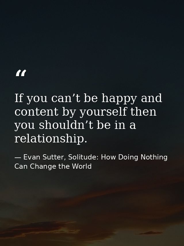 If you can’t be happy and content by yourself then you shouldn’t be in a relationship. — Evan Sutter, Solitude: How Doing Nothing Can Change the World