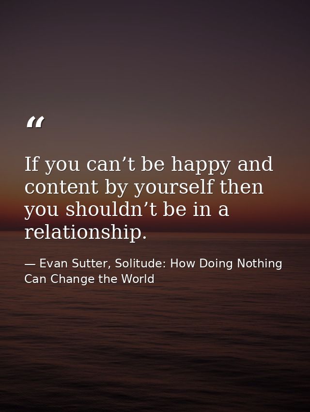 If you can’t be happy and content by yourself then you shouldn’t be in a relationship. — Evan Sutter, Solitude: How Doing Nothing Can Change the World