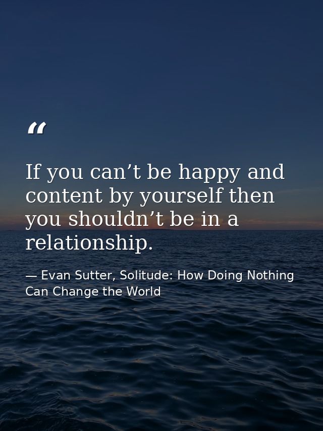 If you can’t be happy and content by yourself then you shouldn’t be in a relationship. — Evan Sutter, Solitude: How Doing Nothing Can Change the World