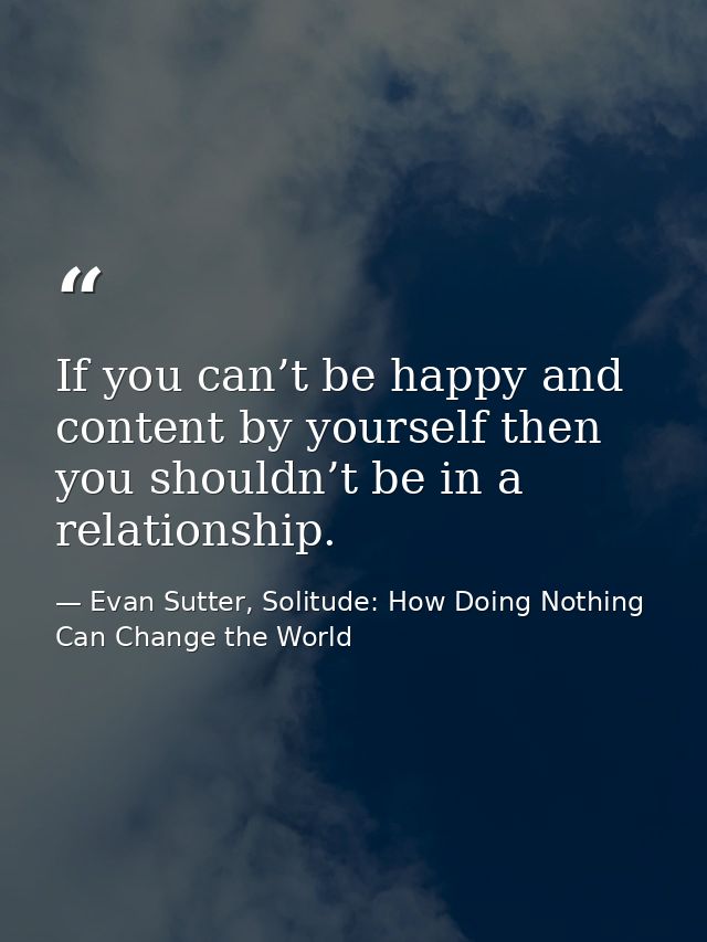 If you can’t be happy and content by yourself then you shouldn’t be in a relationship. — Evan Sutter, Solitude: How Doing Nothing Can Change the World