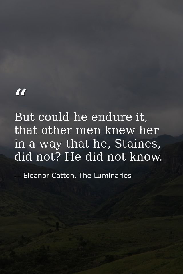But could he endure it, that other men knew her in a way that he, Staines, did not? He did not know. — Eleanor Catton, The Luminaries