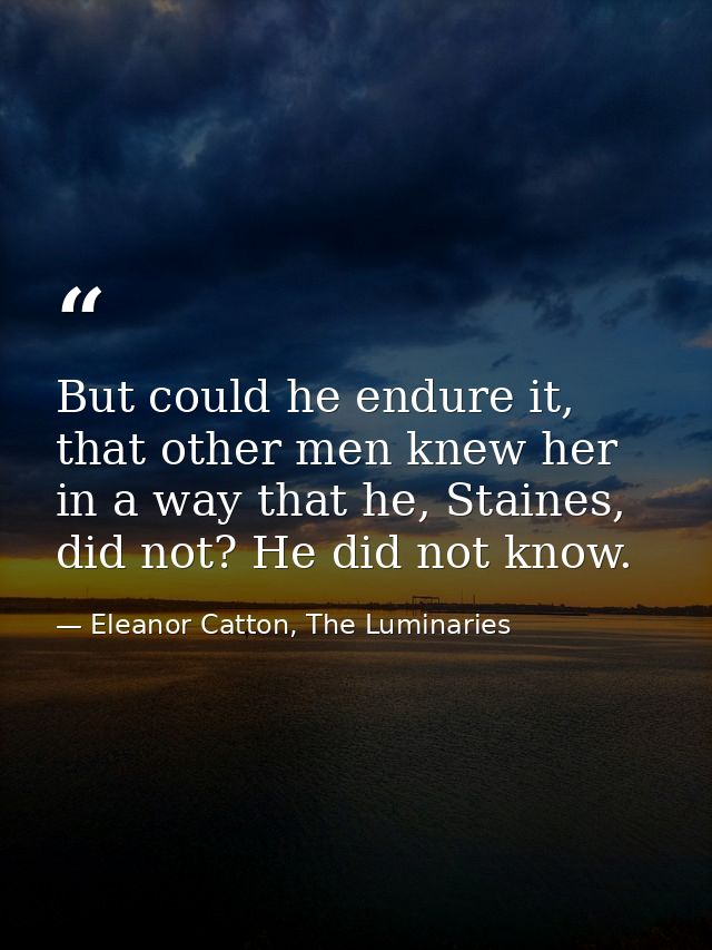 But could he endure it, that other men knew her in a way that he, Staines, did not? He did not know. — Eleanor Catton, The Luminaries