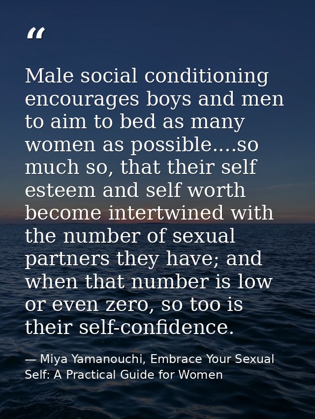Male social conditioning encourages boys and men to aim to bed as many women as possible....so much so, that their self  — Miya Yamanouchi, Embrace Your Sexual Self: A Practical Guide for Women