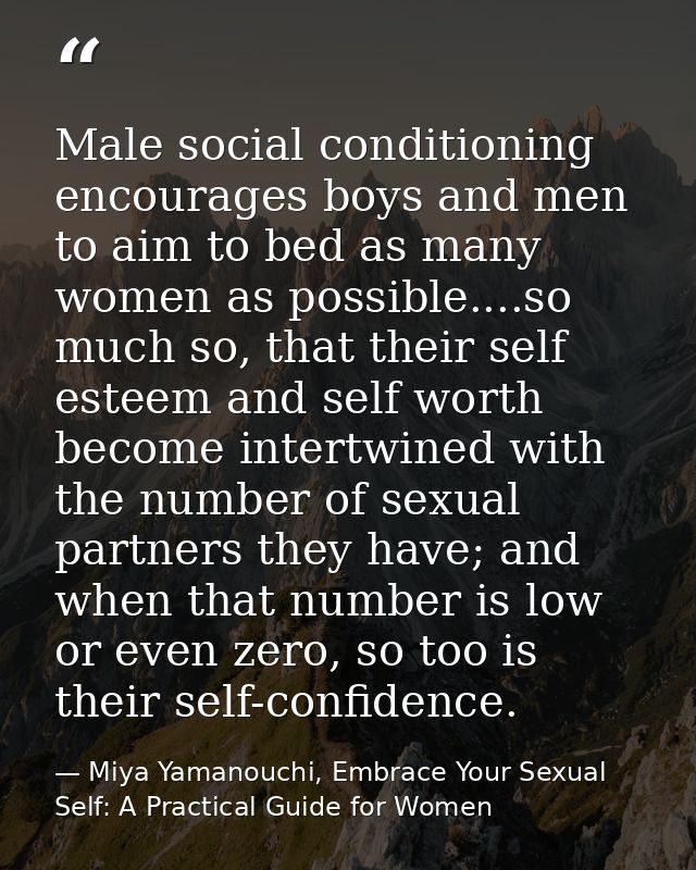 Male social conditioning encourages boys and men to aim to bed as many women as possible....so much so, that their self  — Miya Yamanouchi, Embrace Your Sexual Self: A Practical Guide for Women