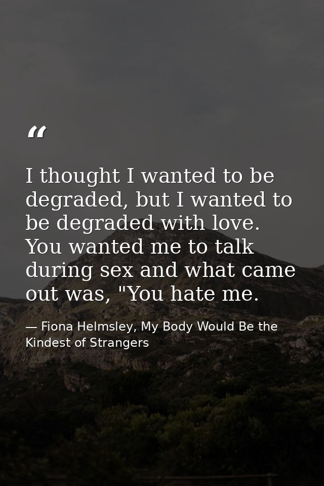 I thought I wanted to be degraded, but I wanted to be degraded with love. You wanted me to talk during sex and what came — Fiona Helmsley, My Body Would Be the Kindest of Strangers