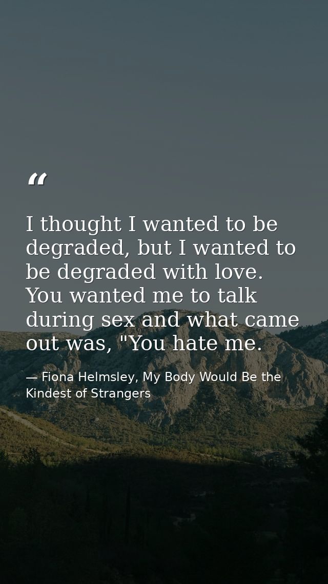 I thought I wanted to be degraded, but I wanted to be degraded with love. You wanted me to talk during sex and what came — Fiona Helmsley, My Body Would Be the Kindest of Strangers