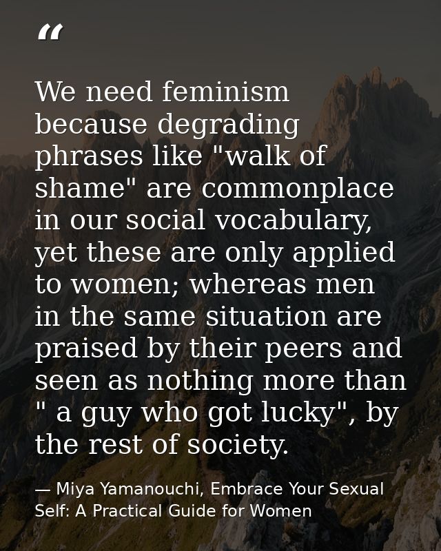 We need feminism because degrading phrases like "walk of shame" are commonplace in our social vocabulary, yet these are  — Miya Yamanouchi, Embrace Your Sexual Self: A Practical Guide for Women