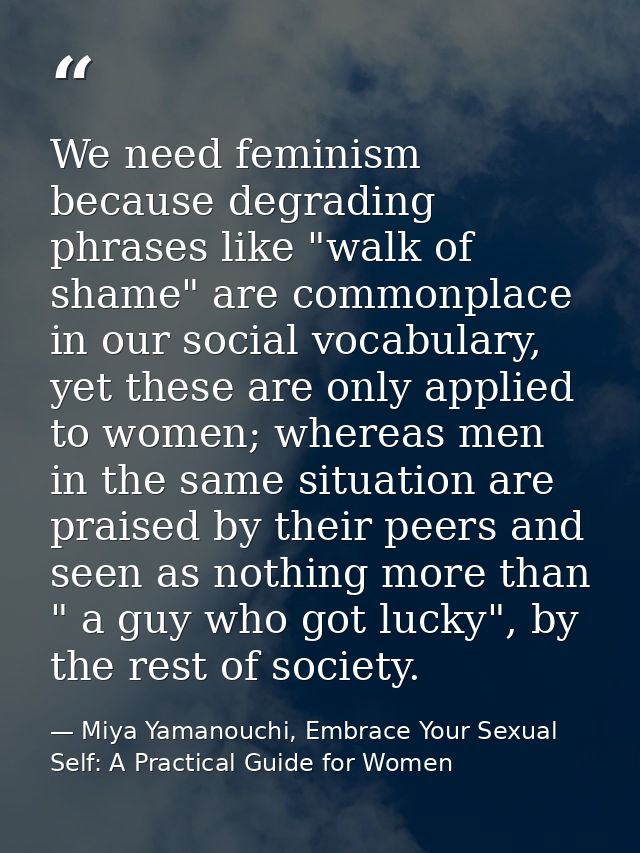 We need feminism because degrading phrases like "walk of shame" are commonplace in our social vocabulary, yet these are  — Miya Yamanouchi, Embrace Your Sexual Self: A Practical Guide for Women