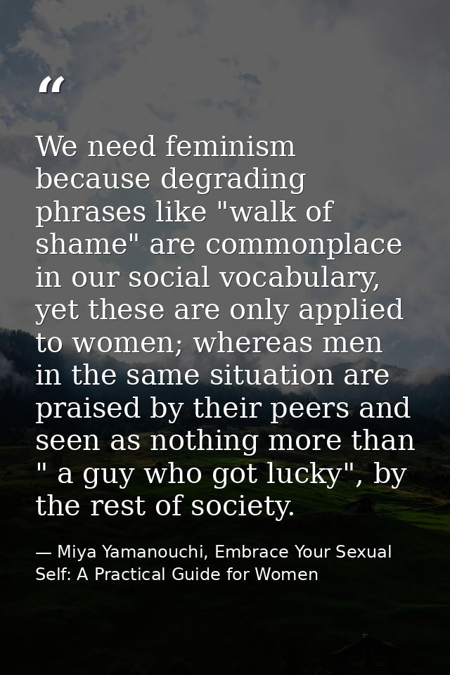 We need feminism because degrading phrases like "walk of shame" are commonplace in our social vocabulary, yet these are  — Miya Yamanouchi, Embrace Your Sexual Self: A Practical Guide for Women