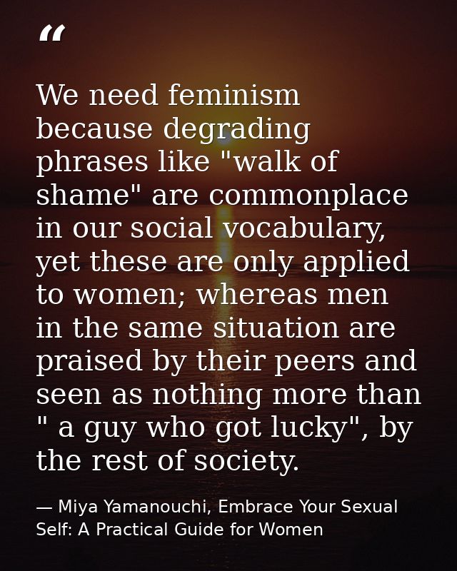 We need feminism because degrading phrases like "walk of shame" are commonplace in our social vocabulary, yet these are  — Miya Yamanouchi, Embrace Your Sexual Self: A Practical Guide for Women