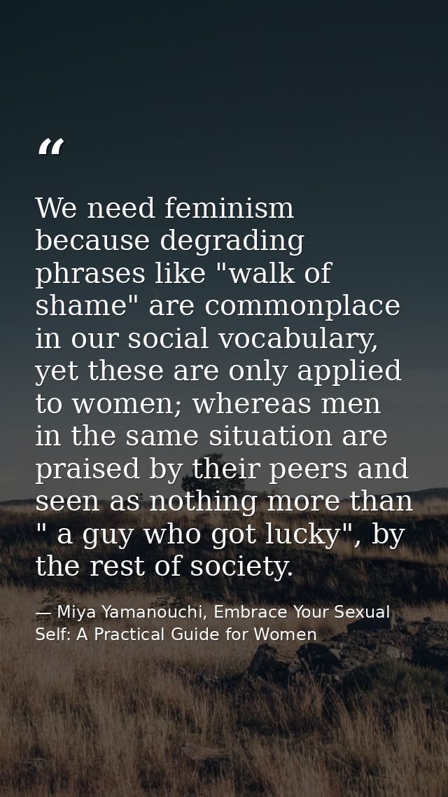 We need feminism because degrading phrases like "walk of shame" are commonplace in our social vocabulary, yet these are  — Miya Yamanouchi, Embrace Your Sexual Self: A Practical Guide for Women