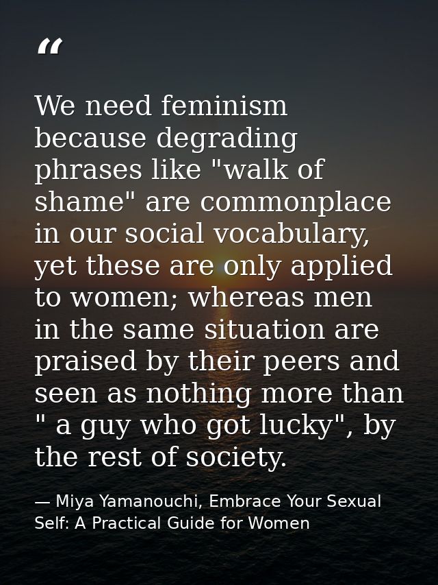 We need feminism because degrading phrases like "walk of shame" are commonplace in our social vocabulary, yet these are  — Miya Yamanouchi, Embrace Your Sexual Self: A Practical Guide for Women