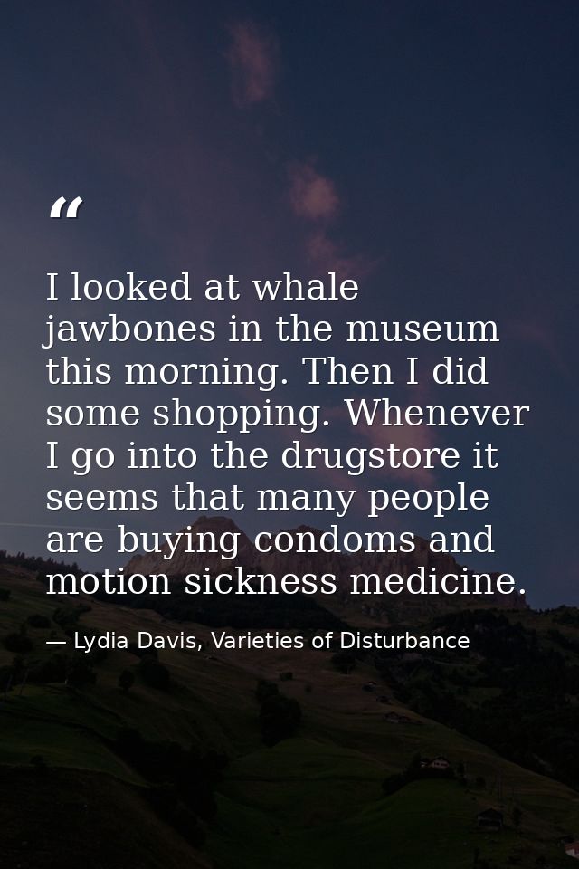I looked at whale jawbones in the museum this morning. Then I did some shopping. Whenever I go into the drugstore it see — Lydia Davis, Varieties of Disturbance