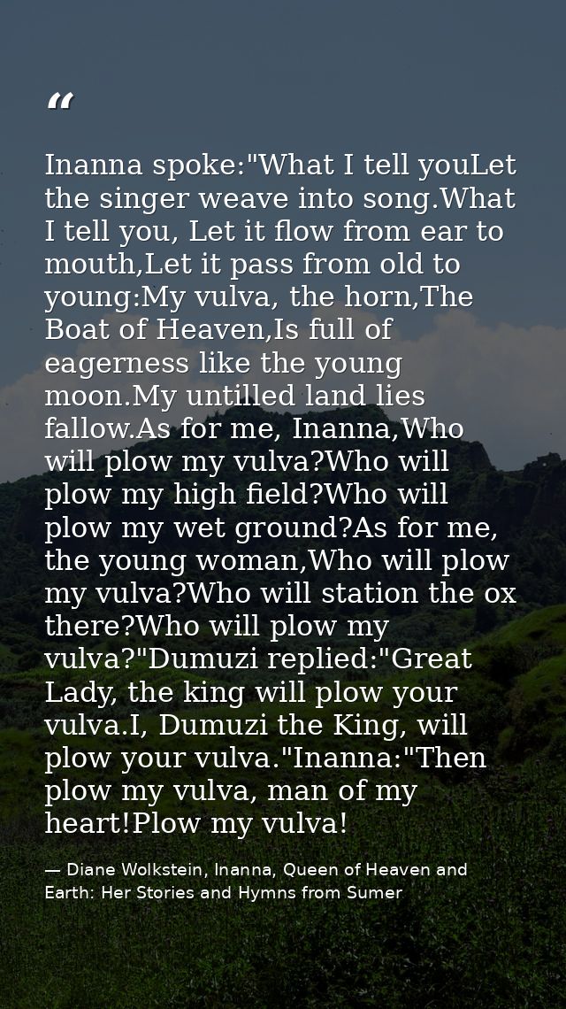 Inanna spoke:"What I tell youLet the singer weave into song.What I tell you, Let it flow from ear to mouth,Let it pass f — Diane Wolkstein, Inanna, Queen of Heaven and Earth: Her Stories and Hymns from Sumer