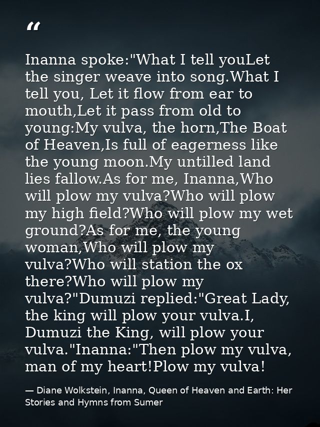 Inanna spoke:"What I tell youLet the singer weave into song.What I tell you, Let it flow from ear to mouth,Let it pass f — Diane Wolkstein, Inanna, Queen of Heaven and Earth: Her Stories and Hymns from Sumer