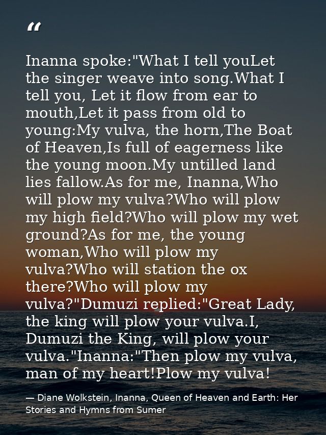 Inanna spoke:"What I tell youLet the singer weave into song.What I tell you, Let it flow from ear to mouth,Let it pass f — Diane Wolkstein, Inanna, Queen of Heaven and Earth: Her Stories and Hymns from Sumer