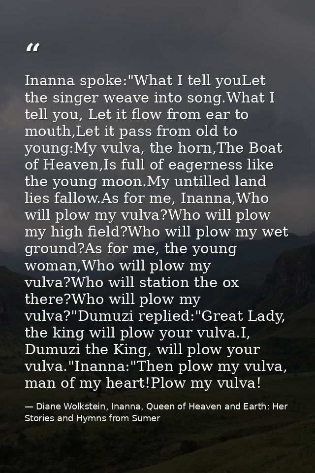 Inanna spoke:"What I tell youLet the singer weave into song.What I tell you, Let it flow from ear to mouth,Let it pass f — Diane Wolkstein, Inanna, Queen of Heaven and Earth: Her Stories and Hymns from Sumer