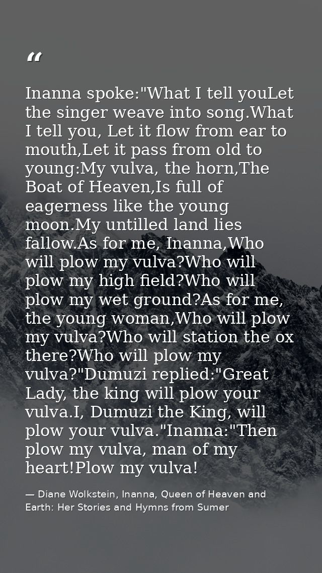 Inanna spoke:"What I tell youLet the singer weave into song.What I tell you, Let it flow from ear to mouth,Let it pass f — Diane Wolkstein, Inanna, Queen of Heaven and Earth: Her Stories and Hymns from Sumer