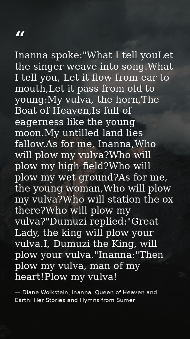 Inanna spoke:"What I tell youLet the singer weave into song.What I tell you, Let it flow from ear to mouth,Let it pass f — Diane Wolkstein, Inanna, Queen of Heaven and Earth: Her Stories and Hymns from Sumer