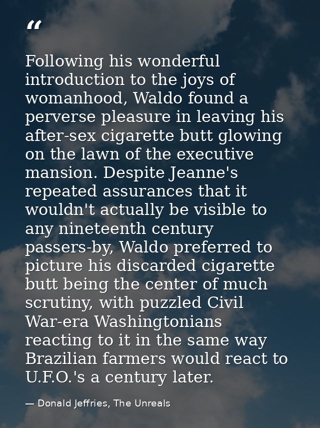 Following his wonderful introduction to the joys of womanhood, Waldo found a perverse pleasure in leaving his after-sex  — Donald Jeffries, The Unreals