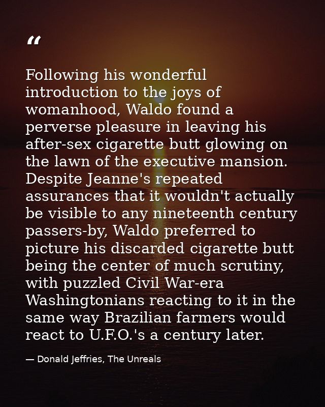 Following his wonderful introduction to the joys of womanhood, Waldo found a perverse pleasure in leaving his after-sex  — Donald Jeffries, The Unreals