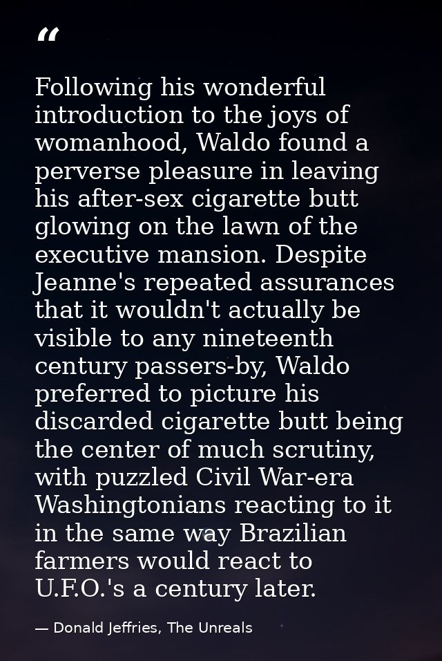 Following his wonderful introduction to the joys of womanhood, Waldo found a perverse pleasure in leaving his after-sex  — Donald Jeffries, The Unreals