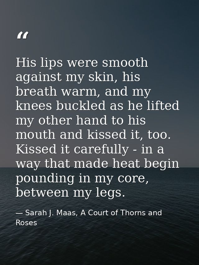 His lips were smooth against my skin, his breath warm, and my knees buckled as he lifted my other hand to his mouth and  — Sarah J. Maas, A Court of Thorns and Roses