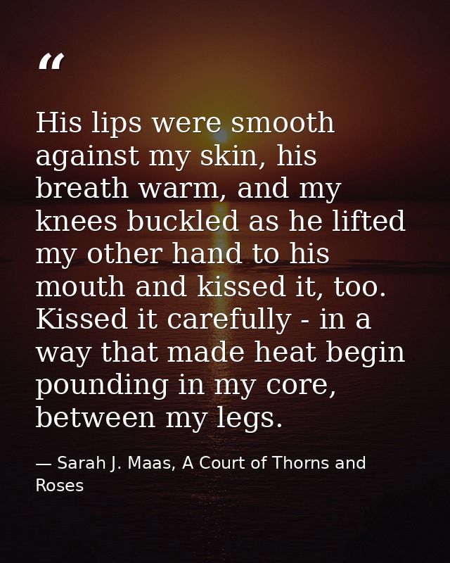 His lips were smooth against my skin, his breath warm, and my knees buckled as he lifted my other hand to his mouth and  — Sarah J. Maas, A Court of Thorns and Roses